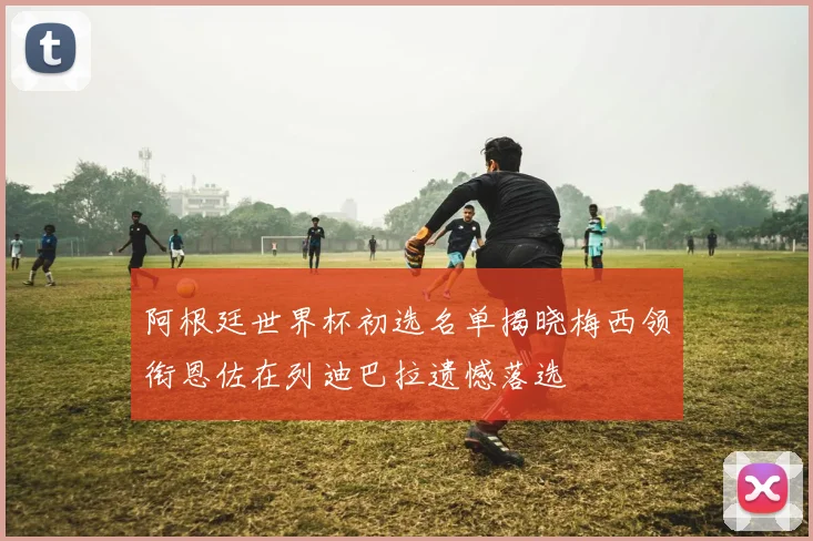 阿根廷世界杯初选名单揭晓梅西领衔恩佐在列迪巴拉遗憾落选