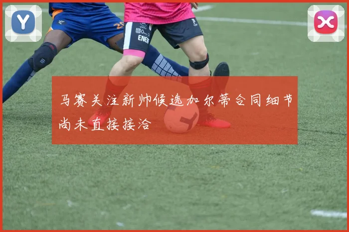 马赛关注新帅候选加尔蒂合同细节尚未直接接洽