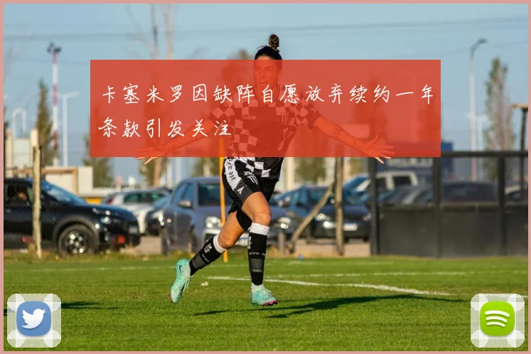卡塞米罗因缺阵自愿放弃续约一年条款引发关注