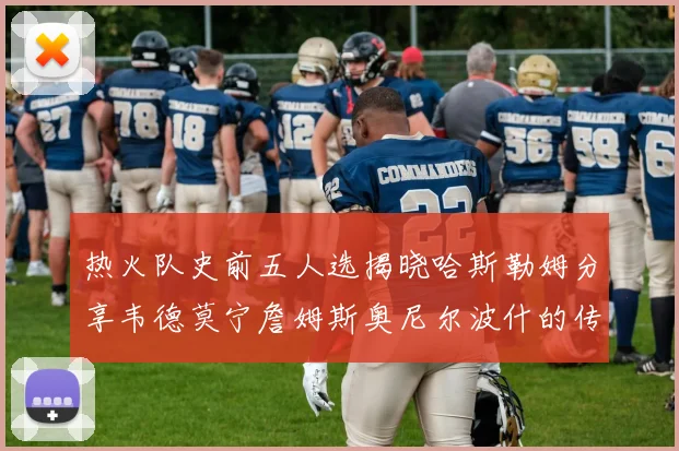 热火队史前五人选揭晓哈斯勒姆分享韦德莫宁詹姆斯奥尼尔波什的传奇地位