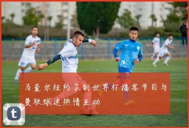 马奎尔纽约录制世界杯播客节目与曼联球迷热情互动