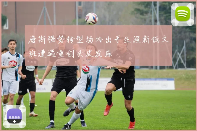 唐斯强势转型场均出手生涯新低文班遭遇重创头皮发麻