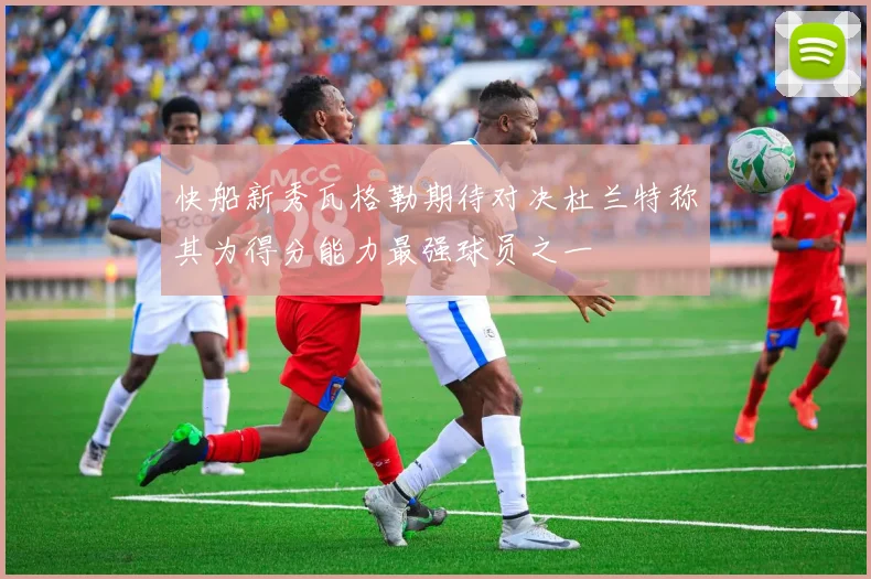 快船新秀瓦格勒期待对决杜兰特称其为得分能力最强球员之一