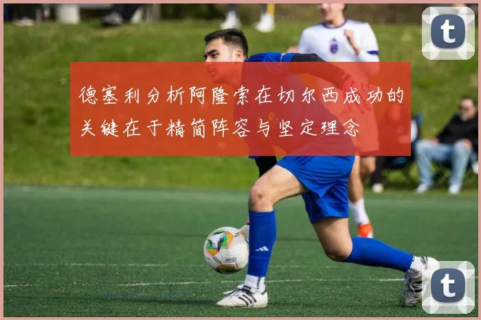 德塞利分析阿隆索在切尔西成功的关键在于精简阵容与坚定理念