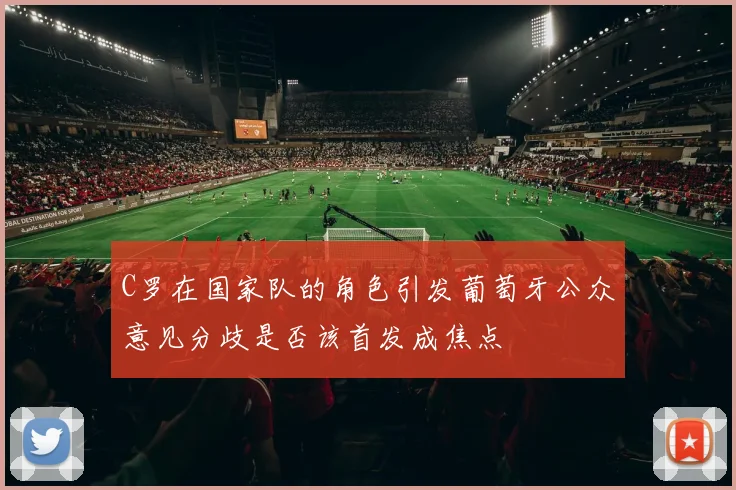 C罗在国家队的角色引发葡萄牙公众意见分歧是否该首发成焦点