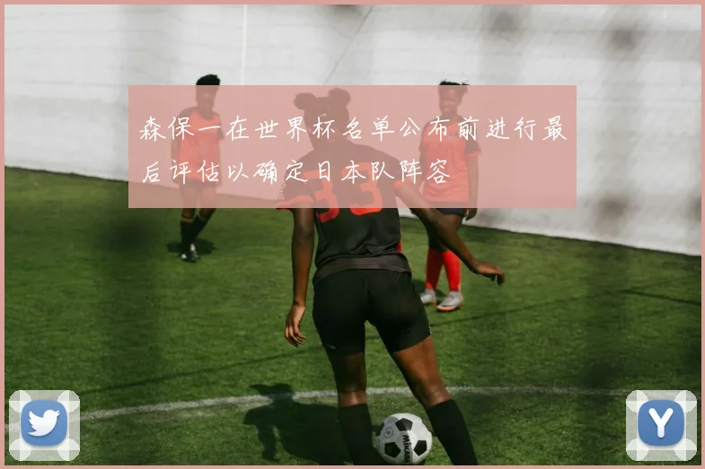 森保一在世界杯名单公布前进行最后评估以确定日本队阵容
